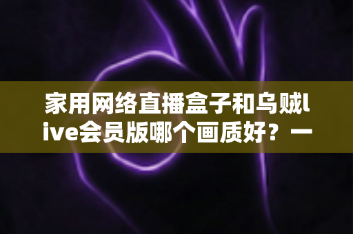 家用网络直播盒子和乌贼live会员版哪个画质好?一篇讲透画质差异的实用选购指南 家用网络直播盒子和乌贼live会员版哪个画质好?一篇讲透画质差异的实用选购指南