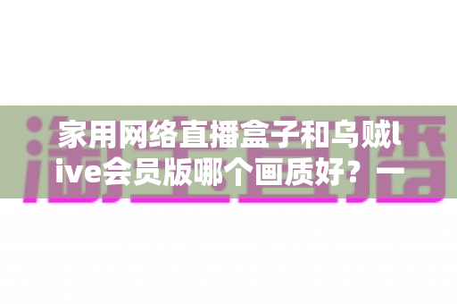 家用网络直播盒子和乌贼live会员版哪个画质好？一篇讲透画质差异的实用选购指南