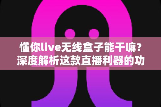 懂你live无线盒子能干嘛？深度解析这款直播利器的功能、场景与价值