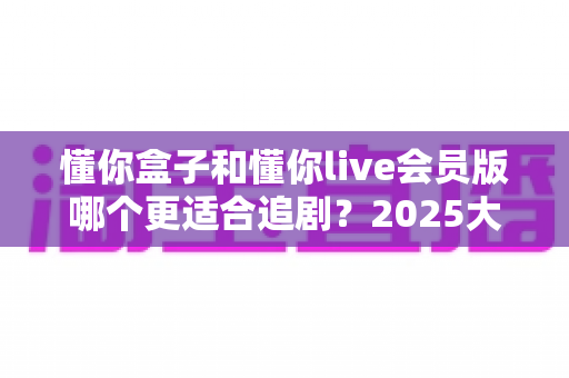 懂你盒子和懂你live会员版哪个更适合追剧?2025大屏追剧神器全方位对比与选购指南 懂你盒子和懂你live会员版哪个更适合追剧?2025大屏追剧神器全方位对比与选购指南