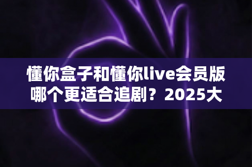懂你盒子和懂你live会员版哪个更适合追剧?2025大屏追剧神器全方位对比与选购指南 懂你盒子和懂你live会员版哪个更适合追剧?2025大屏追剧神器全方位对比与选购指南