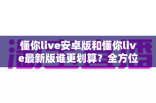 懂你live安卓版和懂你live最新版谁更划算？全方位对比分析帮你选对版本不花冤枉功夫