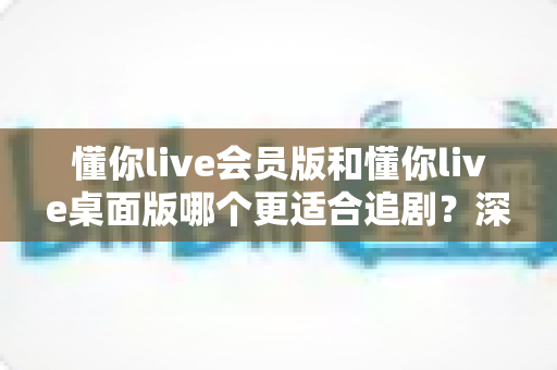 懂你live会员版和懂你live桌面版哪个更适合追剧？深度对比解析帮你选出最佳观影方案