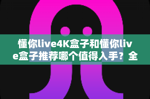 懂你live4K盒子和懂你live盒子推荐哪个值得入手？全面对比评测帮你选对不选贵