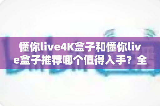 懂你live4K盒子和懂你live盒子推荐哪个值得入手？全面对比评测帮你选对不选贵