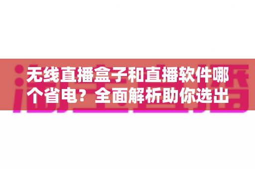 无线直播盒子和直播软件哪个省电?全面解析助你选出最省电的直播方案 无线直播盒子和直播软件哪个省电?全面解析助你选出最省电的直播方案