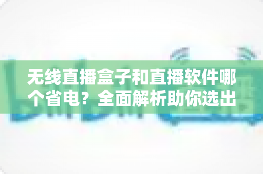 无线直播盒子和直播软件哪个省电?全面解析助你选出最省电的直播方案 无线直播盒子和直播软件哪个省电?全面解析助你选出最省电的直播方案