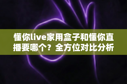 懂你live家用盒子和懂你直播要哪个？全方位对比分析帮你做出最适合自己的选择
