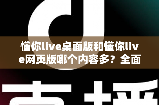 懂你live桌面版和懂你live网页版哪个内容多?全面对比解析助你选对学习平台 懂你live桌面版和懂你live网页版哪个内容多?全面对比解析助你选对学习平台