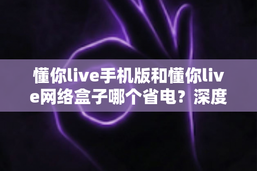 懂你live手机版和懂你live网络盒子哪个省电？深度功耗对比与实用省电指南