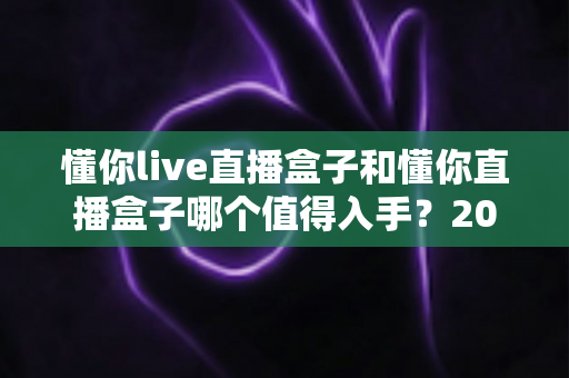 懂你live直播盒子和懂你直播盒子哪个值得入手?2025年深度对比评测与选购避坑全指南 懂你live直播盒子和懂你直播盒子哪个值得入手?2025年深度对比评测与选购避坑全指南
