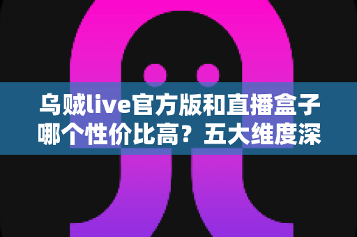 乌贼live官方版和直播盒子哪个性价比高？五大维度深度对比评测与选购指南