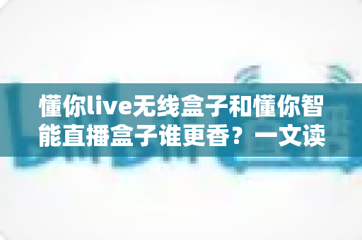 懂你live无线盒子和懂你智能直播盒子谁更香?一文读懂两款直播神器的终极对决 懂你live无线盒子和懂你智能直播盒子谁更香?一文读懂两款直播神器的终极对决
