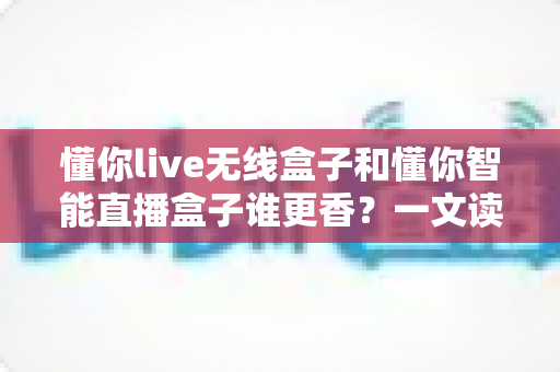 懂你live无线盒子和懂你智能直播盒子谁更香？一文读懂两款直播神器的终极对决