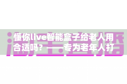 懂你live智能盒子给老人用合适吗？——专为老年人打造的智能生活助手深度解析