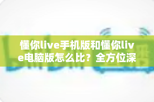 懂你live手机版和懂你live电脑版怎么比？全方位深度对比帮你选出最适合的版本