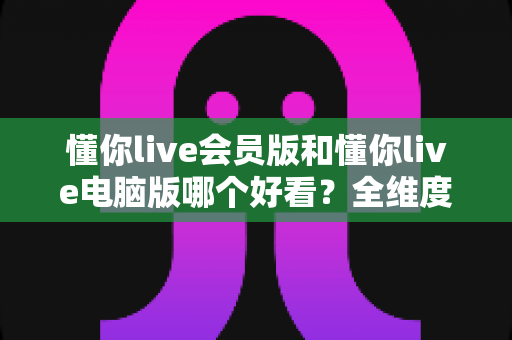 懂你live会员版和懂你live电脑版哪个好看？全维度对比评测，一文帮你选对最适合的版本