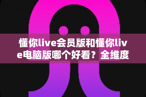 懂你live会员版和懂你live电脑版哪个好看？全维度对比评测，一文帮你选对最适合的版本
