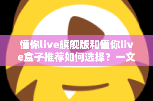 懂你live旗舰版和懂你live盒子推荐如何选择？一文读懂两者差异与选购攻略