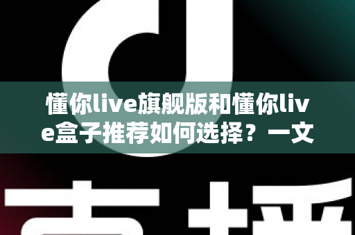 懂你live旗舰版和懂你live盒子推荐如何选择？一文读懂两者差异与选购攻略