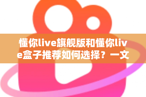 懂你live旗舰版和懂你live盒子推荐如何选择？一文读懂两者差异与选购攻略