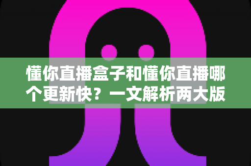 懂你直播盒子和懂你直播哪个更新快？一文解析两大版本更新速度差异与实用选择建议