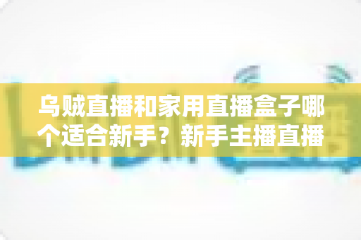 乌贼直播和家用直播盒子哪个适合新手?新手主播直播工具选择全攻略 乌贼直播和家用直播盒子哪个适合新手?新手主播直播工具选择全攻略