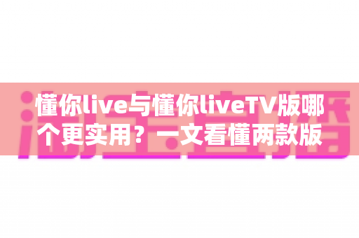 懂你live与懂你liveTV版哪个更实用?一文看懂两款版本的真实差异与选择指南 懂你live与懂你liveTV版哪个更实用?一文看懂两款版本的真实差异与选择指南