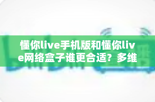 懂你live手机版和懂你live网络盒子谁更合适?多维度对比分析帮你选出最优方案 懂你live手机版和懂你live网络盒子谁更合适?多维度对比分析帮你选出最优方案