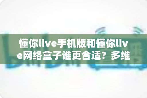 懂你live手机版和懂你live网络盒子谁更合适?多维度对比分析帮你选出最优方案 懂你live手机版和懂你live网络盒子谁更合适?多维度对比分析帮你选出最优方案
