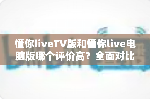 懂你liveTV版和懂你live电脑版哪个评价高？全面对比解析帮你选出更值得安装的版本