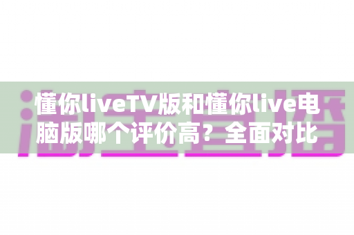 懂你liveTV版和懂你live电脑版哪个评价高？全面对比解析帮你选出更值得安装的版本