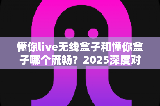 懂你live无线盒子和懂你盒子哪个流畅？2025深度对比评测与选购避坑指南