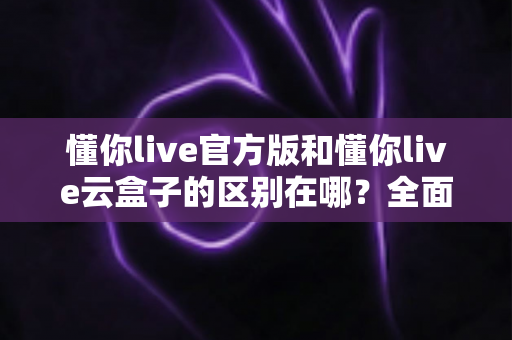 懂你live官方版和懂你live云盒子的区别在哪？全面解析两大版本差异，帮你选对工具不踩坑