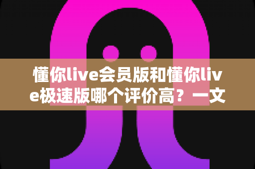 懂你live会员版和懂你live极速版哪个评价高？一文看懂两版差异，选对版本不踩坑