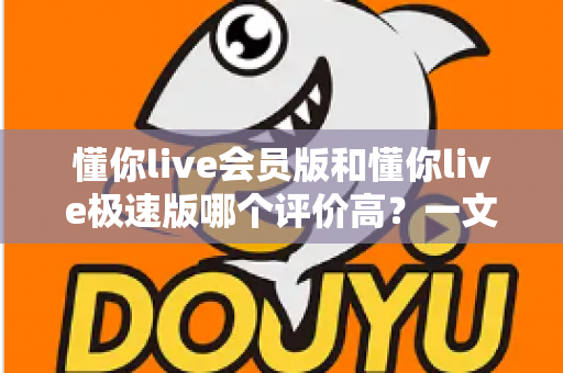 懂你live会员版和懂你live极速版哪个评价高？一文看懂两版差异，选对版本不踩坑