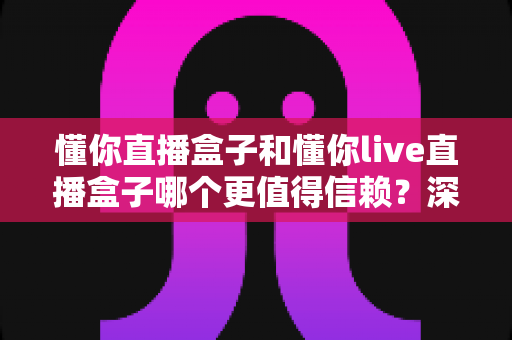 懂你直播盒子和懂你live直播盒子哪个更值得信赖?深度对比测评与避坑指南全解析 懂你直播盒子和懂你live直播盒子哪个更值得信赖?深度对比测评与避坑指南全解析