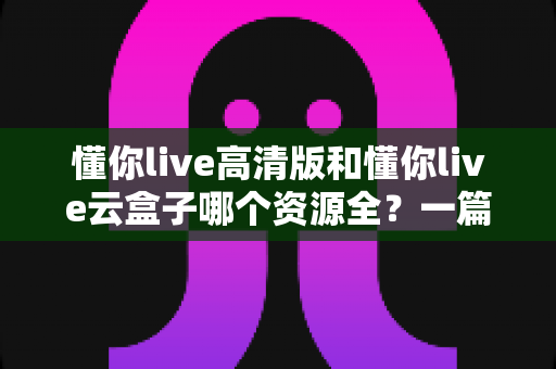 懂你live高清版和懂你live云盒子哪个资源全?一篇讲透的深度对比评测 懂你live高清版和懂你live云盒子哪个资源全?一篇讲透的深度对比评测