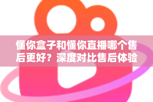 懂你盒子和懂你直播哪个售后更好?深度对比售后体验,帮你选得放心用得安心 懂你盒子和懂你直播哪个售后更好?深度对比售后体验,帮你选得放心用得安心