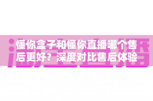 懂你盒子和懂你直播哪个售后更好？深度对比售后体验，帮你选得放心用得安心