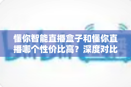 懂你智能直播盒子和懂你直播哪个性价比高？深度对比分析帮你选对不选贵