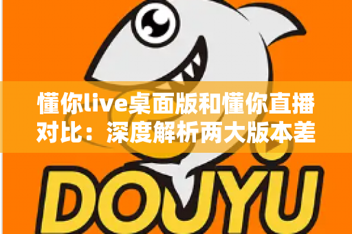 懂你live桌面版和懂你直播对比：深度解析两大版本差异，帮你选出最适合的直播工具