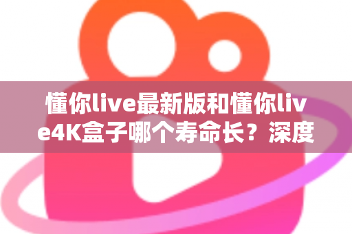 懂你live最新版和懂你live4K盒子哪个寿命长？深度对比分析与延长寿命全攻略