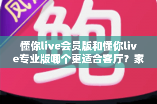 懂你live会员版和懂你live专业版哪个更适合客厅?家庭K歌版本选择全攻略 懂你live会员版和懂你live专业版哪个更适合客厅?家庭K歌版本选择全攻略