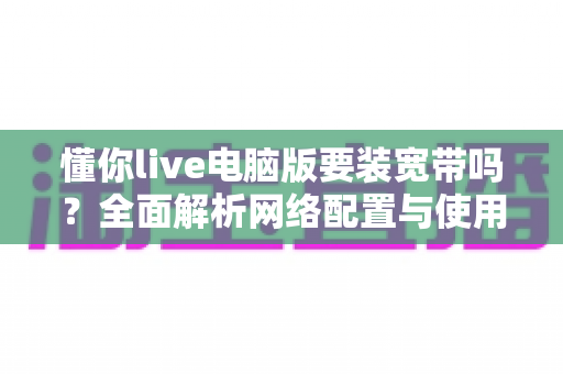 懂你live电脑版要装宽带吗？全面解析网络配置与使用条件实用指南