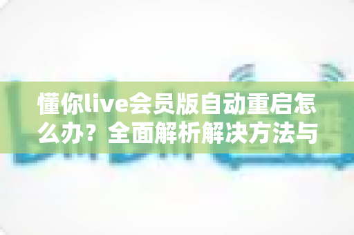 懂你live会员版自动重启怎么办?全面解析解决方法与实用预防技巧 懂你live会员版自动重启怎么办?全面解析解决方法与实用预防技巧