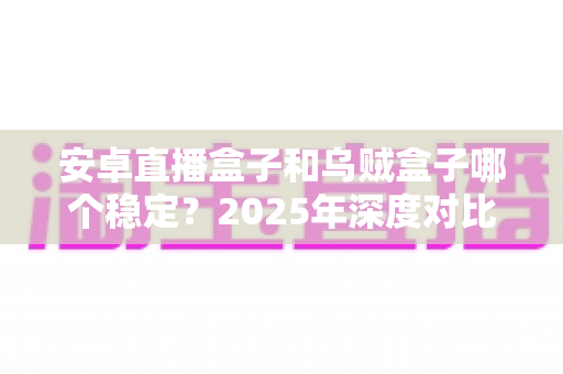 安卓直播盒子和乌贼盒子哪个稳定？2025年深度对比评测与选购避坑指南