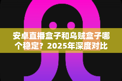 安卓直播盒子和乌贼盒子哪个稳定？2025年深度对比评测与选购避坑指南