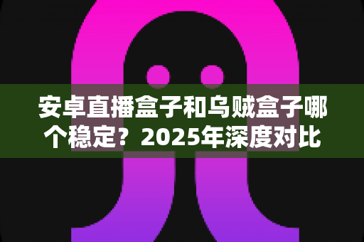 安卓直播盒子和乌贼盒子哪个稳定？2025年深度对比评测与选购避坑指南