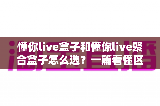 懂你live盒子和懂你live聚合盒子怎么选？一篇看懂区别、避坑省钱的实用选购指南